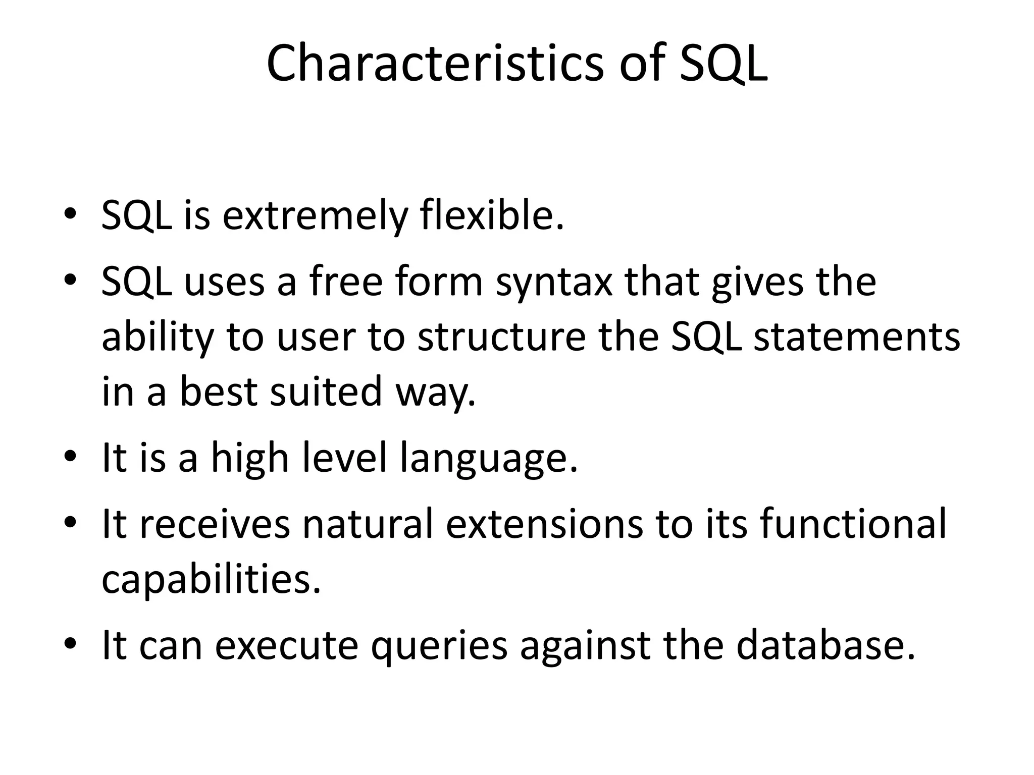 Characteristics of SQL
• SQL is extremely flexible.
• SQL uses a free form syntax that gives the
ability to user to structure the SQL statements
in a best suited way.
• It is a high level language.
• It receives natural extensions to its functional
capabilities.
• It can execute queries against the database.
 