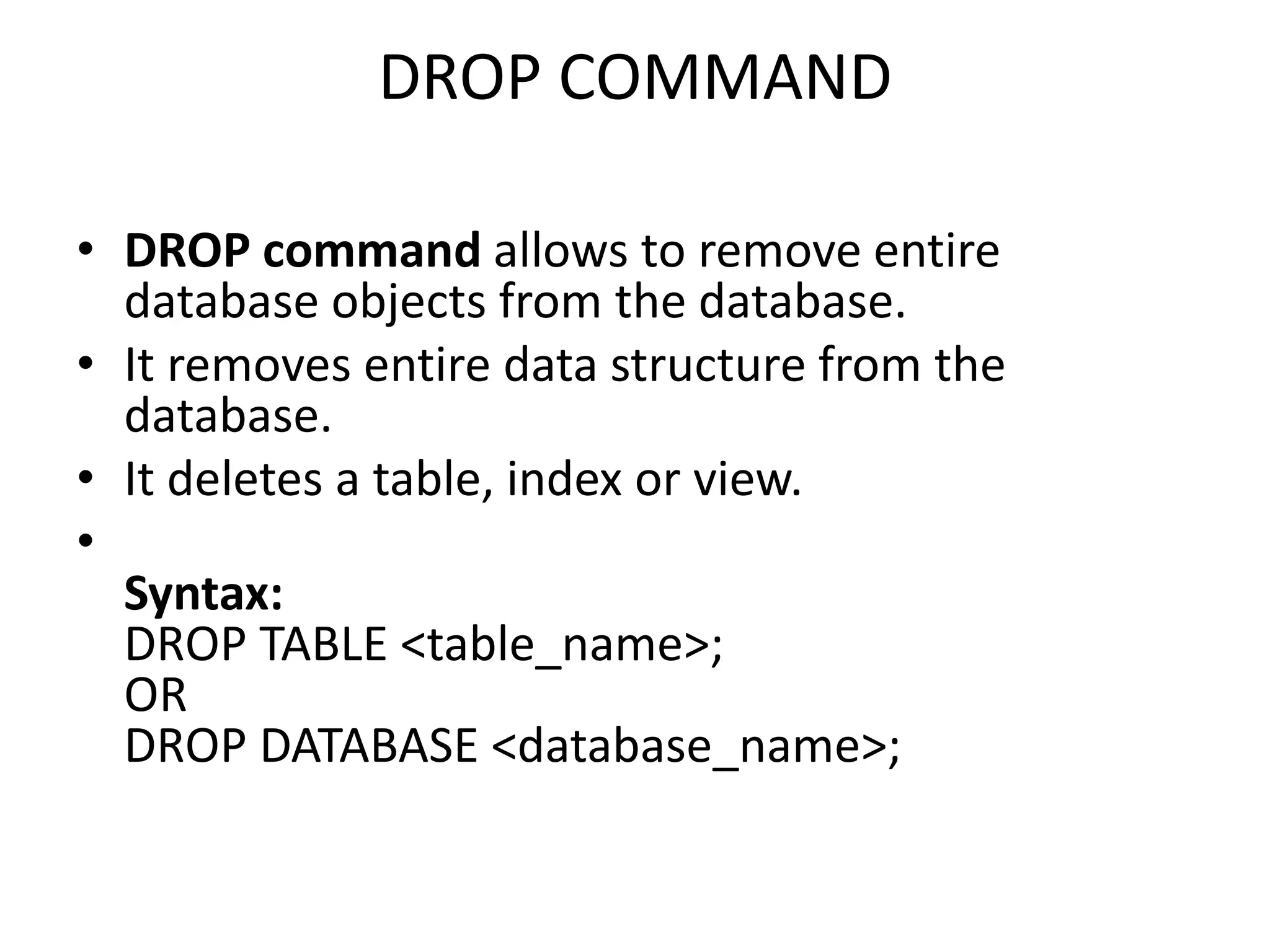DROP COMMAND
• DROP command allows to remove entire
database objects from the database.
• It removes entire data structure from the
database.
• It deletes a table, index or view.
•
Syntax:
DROP TABLE <table_name>;
OR
DROP DATABASE <database_name>;
 