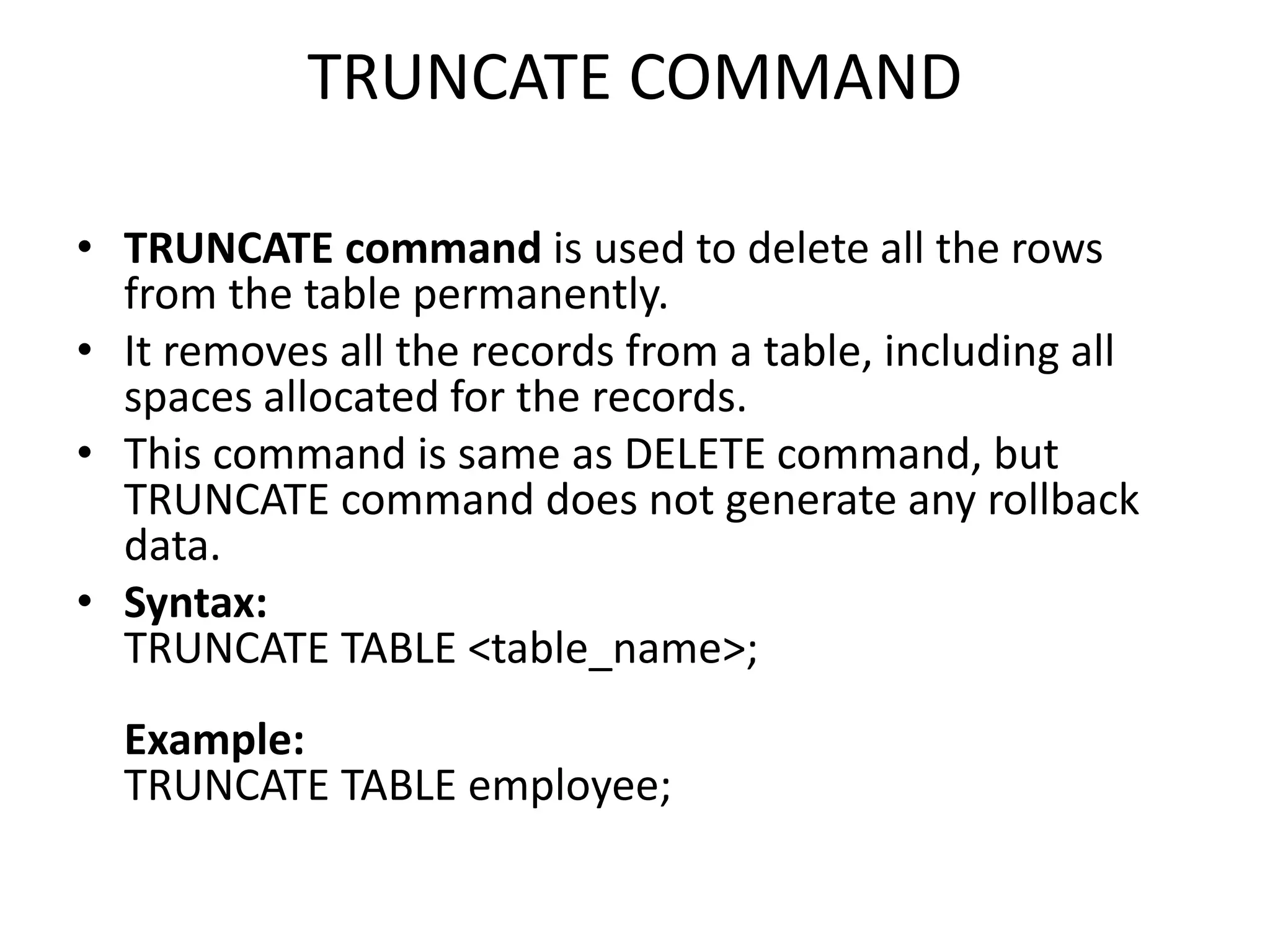 TRUNCATE COMMAND
• TRUNCATE command is used to delete all the rows
from the table permanently.
• It removes all the records from a table, including all
spaces allocated for the records.
• This command is same as DELETE command, but
TRUNCATE command does not generate any rollback
data.
• Syntax:
TRUNCATE TABLE <table_name>;
Example:
TRUNCATE TABLE employee;
 