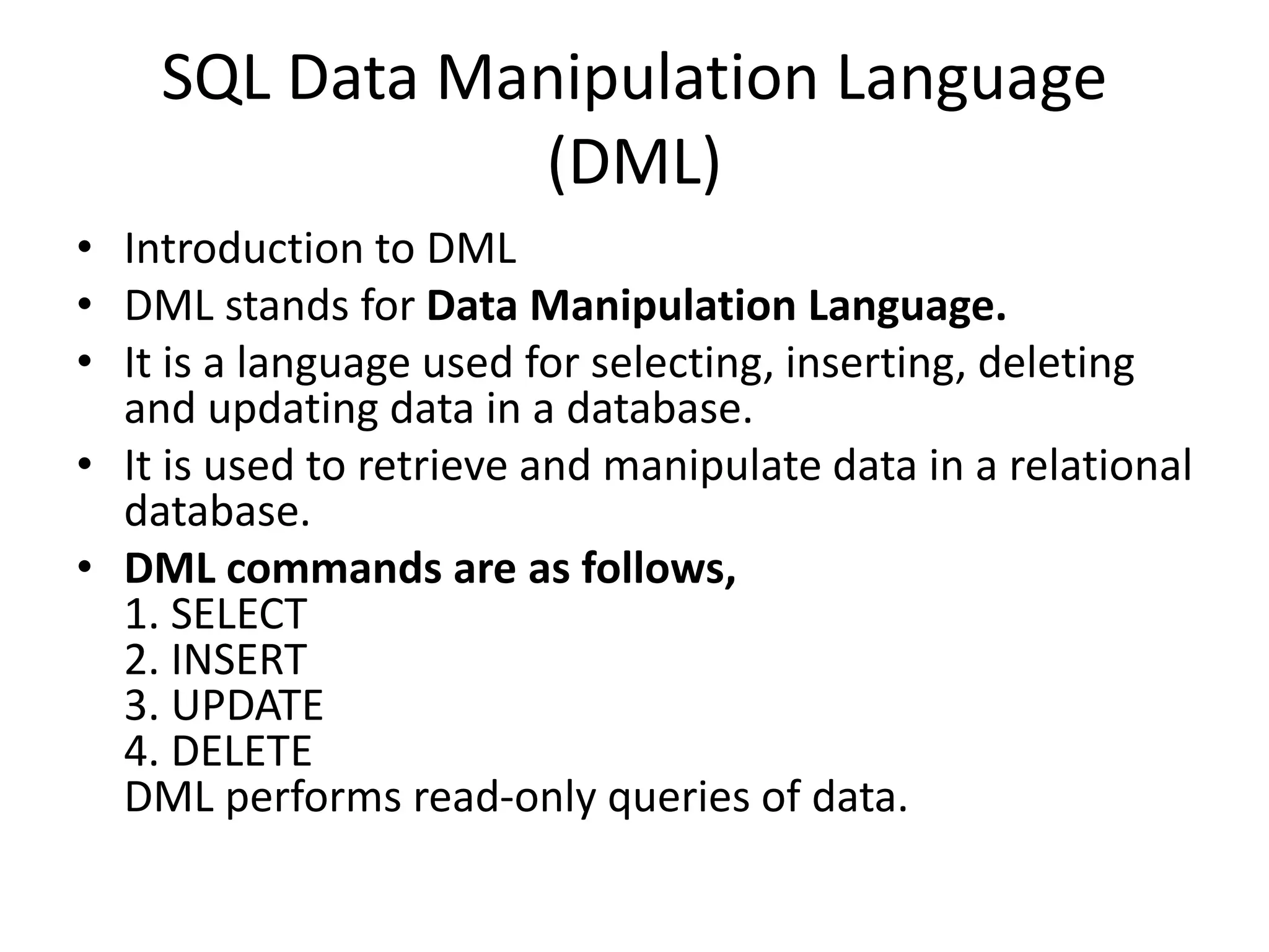 SQL Data Manipulation Language
(DML)
• Introduction to DML
• DML stands for Data Manipulation Language.
• It is a language used for selecting, inserting, deleting
and updating data in a database.
• It is used to retrieve and manipulate data in a relational
database.
• DML commands are as follows,
1. SELECT
2. INSERT
3. UPDATE
4. DELETE
DML performs read-only queries of data.
 