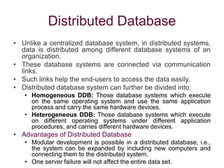 Distributed Database
• Unlike a centralized database system, in distributed systems,
data is distributed among different database systems of an
organization.
• These database systems are connected via communication
links.
• Such links help the end-users to access the data easily.
• Distributed database system can further be divided into:
• Homogeneous DDB: Those database systems which execute
on the same operating system and use the same application
process and carry the same hardware devices.
• Heterogeneous DDB: Those database systems which execute
on different operating systems under different application
procedures, and carries different hardware devices.
• Advantages of Distributed Database
• Modular development is possible in a distributed database, i.e.,
the system can be expanded by including new computers and
connecting them to the distributed system.
• One server failure will not affect the entire data set.
 