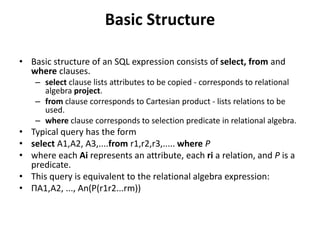 Basic Structure
• Basic structure of an SQL expression consists of select, from and
where clauses.
– select clause lists attributes to be copied - corresponds to relational
algebra project.
– from clause corresponds to Cartesian product - lists relations to be
used.
– where clause corresponds to selection predicate in relational algebra.
• Typical query has the form
• select A1,A2, A3,....from r1,r2,r3,..... where P
• where each Ai represents an attribute, each ri a relation, and P is a
predicate.
• This query is equivalent to the relational algebra expression:
• ΠA1,A2, ..., An(P(r1r2...rm))
 