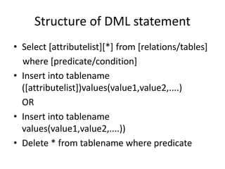 Structure of DML statement
• Select [attributelist][*] from [relations/tables]
where [predicate/condition]
• Insert into tablename
([attributelist])values(value1,value2,....)
OR
• Insert into tablename
values(value1,value2,....))
• Delete * from tablename where predicate
 
