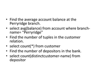 • Find the average account balance at the
Perryridge branch.
• select avg(balance) from account where branch-
name= “Perryridge”
• Find the number of tuples in the customer
relation.
• select count(*) from customer
• Find the number of depositors in the bank.
• select count(distinctcustomer-name) from
depositor
 