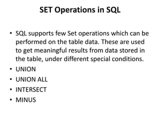 SET Operations in SQL
• SQL supports few Set operations which can be
performed on the table data. These are used
to get meaningful results from data stored in
the table, under different special conditions.
• UNION
• UNION ALL
• INTERSECT
• MINUS
 