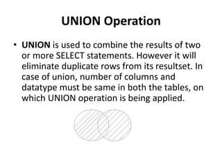 UNION Operation
• UNION is used to combine the results of two
or more SELECT statements. However it will
eliminate duplicate rows from its resultset. In
case of union, number of columns and
datatype must be same in both the tables, on
which UNION operation is being applied.
 
