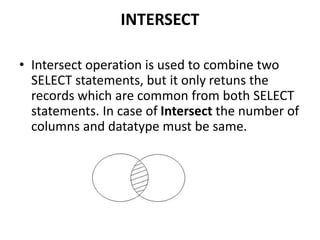 INTERSECT
• Intersect operation is used to combine two
SELECT statements, but it only retuns the
records which are common from both SELECT
statements. In case of Intersect the number of
columns and datatype must be same.
 