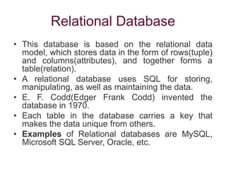 Relational Database
• This database is based on the relational data
model, which stores data in the form of rows(tuple)
and columns(attributes), and together forms a
table(relation).
• A relational database uses SQL for storing,
manipulating, as well as maintaining the data.
• E. F. Codd(Edger Frank Codd) invented the
database in 1970.
• Each table in the database carries a key that
makes the data unique from others.
• Examples of Relational databases are MySQL,
Microsoft SQL Server, Oracle, etc.
 