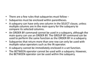 • There are a few rules that subqueries must follow −
• Subqueries must be enclosed within parentheses.
• A subquery can have only one column in the SELECT clause, unless
multiple columns are in the main query for the subquery to
compare its selected columns.
• An ORDER BY command cannot be used in a subquery, although the
main query can use an ORDER BY. The GROUP BY command can be
used to perform the same function as the ORDER BY in a subquery.
• Subqueries that return more than one row can only be used with
multiple value operators such as the IN operator.
• A subquery cannot be immediately enclosed in a set function.
• The BETWEEN operator cannot be used with a subquery. However,
the BETWEEN operator can be used within the subquery.
 