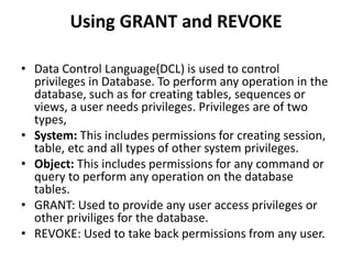 Using GRANT and REVOKE
• Data Control Language(DCL) is used to control
privileges in Database. To perform any operation in the
database, such as for creating tables, sequences or
views, a user needs privileges. Privileges are of two
types,
• System: This includes permissions for creating session,
table, etc and all types of other system privileges.
• Object: This includes permissions for any command or
query to perform any operation on the database
tables.
• GRANT: Used to provide any user access privileges or
other priviliges for the database.
• REVOKE: Used to take back permissions from any user.
 