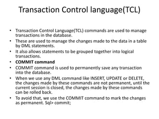Transaction Control language(TCL)
• Transaction Control Language(TCL) commands are used to manage
transactions in the database.
• These are used to manage the changes made to the data in a table
by DML statements.
• It also allows statements to be grouped together into logical
transactions.
• COMMIT command
• COMMIT command is used to permanently save any transaction
into the database.
• When we use any DML command like INSERT, UPDATE or DELETE,
the changes made by these commands are not permanent, until the
current session is closed, the changes made by these commands
can be rolled back.
• To avoid that, we use the COMMIT command to mark the changes
as permanent. Sql> commit;
 