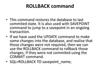 ROLLBACK command
• This command restores the database to last
commited state. It is also used with SAVEPOINT
command to jump to a savepoint in an ongoing
transaction.
• If we have used the UPDATE command to make
some changes into the database, and realise that
those changes were not required, then we can
use the ROLLBACK command to rollback those
changes, if they were not commited using the
COMMIT command.
• SQL>ROLLBACK TO savepoint_name;
 