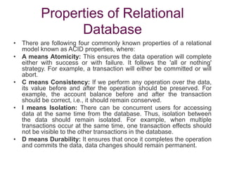 Properties of Relational
Database
• There are following four commonly known properties of a relational
model known as ACID properties, where:
• A means Atomicity: This ensures the data operation will complete
either with success or with failure. It follows the 'all or nothing'
strategy. For example, a transaction will either be committed or will
abort.
• C means Consistency: If we perform any operation over the data,
its value before and after the operation should be preserved. For
example, the account balance before and after the transaction
should be correct, i.e., it should remain conserved.
• I means Isolation: There can be concurrent users for accessing
data at the same time from the database. Thus, isolation between
the data should remain isolated. For example, when multiple
transactions occur at the same time, one transaction effects should
not be visible to the other transactions in the database.
• D means Durability: It ensures that once it completes the operation
and commits the data, data changes should remain permanent.
 