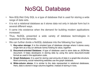NoSQL Database
• Non-SQL/Not Only SQL is a type of database that is used for storing a wide
range of data sets.
• It is not a relational database as it stores data not only in tabular form but in
several different ways.
• It came into existence when the demand for building modern applications
increased.
• Thus, NoSQL presented a wide variety of database technologies in
response to the demands.
• We can further divide a NoSQL database into the following four types:
1. Key-value storage: It is the simplest type of database storage where it stores every
single item as a key (or attribute name) holding its value, together.
2. Document-oriented Database: A type of database used to store data as JSON-like
document. It helps developers in storing data by using the same document-model
format as used in the application code.
3. Graph Databases: It is used for storing vast amounts of data in a graph-like structure.
Most commonly, social networking websites use the graph database.
4. Wide-column stores: It is similar to the data represented in relational databases.
Here, data is stored in large columns together, instead of storing in rows.
 