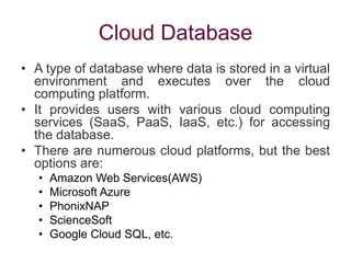 Cloud Database
• A type of database where data is stored in a virtual
environment and executes over the cloud
computing platform.
• It provides users with various cloud computing
services (SaaS, PaaS, IaaS, etc.) for accessing
the database.
• There are numerous cloud platforms, but the best
options are:
• Amazon Web Services(AWS)
• Microsoft Azure
• PhonixNAP
• ScienceSoft
• Google Cloud SQL, etc.
 