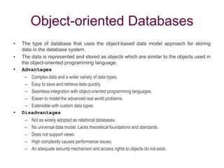 Object-oriented Databases
• The type of database that uses the object-based data model approach for storing
data in the database system.
• The data is represented and stored as objects which are similar to the objects used in
the object-oriented programming language.
• Advantages
– Complex data and a wider variety of data types.
– Easy to save and retrieve data quickly.
– Seamless integration with object-oriented programming languages.
– Easier to model the advanced real world problems.
– Extensible with custom data types.
• Disadvantages
– Not as widely adopted as relational databases.
– No universal data model. Lacks theoretical foundations and standards.
– Does not support views.
– High complexity causes performance issues.
– An adequate security mechanism and access rights to objects do not exist.
 