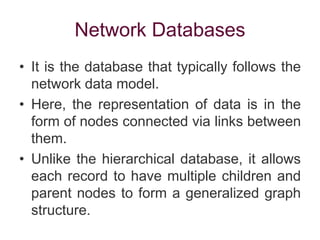 Network Databases
• It is the database that typically follows the
network data model.
• Here, the representation of data is in the
form of nodes connected via links between
them.
• Unlike the hierarchical database, it allows
each record to have multiple children and
parent nodes to form a generalized graph
structure.
 