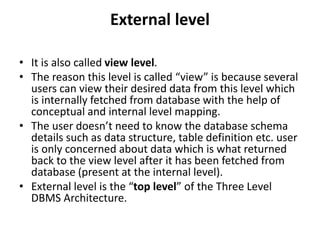 External level
• It is also called view level.
• The reason this level is called “view” is because several
users can view their desired data from this level which
is internally fetched from database with the help of
conceptual and internal level mapping.
• The user doesn’t need to know the database schema
details such as data structure, table definition etc. user
is only concerned about data which is what returned
back to the view level after it has been fetched from
database (present at the internal level).
• External level is the “top level” of the Three Level
DBMS Architecture.
 