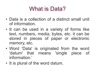 What is Data?
• Data is a collection of a distinct small unit
of information.
• It can be used in a variety of forms like
text, numbers, media, bytes, etc. it can be
stored in pieces of paper or electronic
memory, etc.
• Word 'Data' is originated from the word
'datum' that means 'single piece of
information.’
• It is plural of the word datum.
 