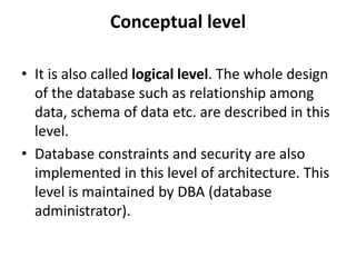 Conceptual level
• It is also called logical level. The whole design
of the database such as relationship among
data, schema of data etc. are described in this
level.
• Database constraints and security are also
implemented in this level of architecture. This
level is maintained by DBA (database
administrator).
 