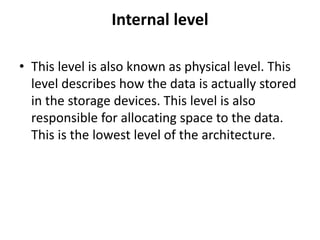 Internal level
• This level is also known as physical level. This
level describes how the data is actually stored
in the storage devices. This level is also
responsible for allocating space to the data.
This is the lowest level of the architecture.
 