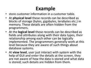 Example
• store customer information in a customer table.
• At physical level these records can be described as
blocks of storage (bytes, gigabytes, terabytes etc.) in
memory. These details are often hidden from the
programmers.
• At the logical level these records can be described as
fields and attributes along with their data types, their
relationship among each other can be logically
implemented. The programmers generally work at this
level because they are aware of such things about
database systems.
• At view level, user just interact with system with the
help of GUI and enter the details at the screen, they
are not aware of how the data is stored and what data
is stored; such details are hidden from them.
 