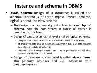 Instance and schema in DBMS
• DBMS Schema-Design of a database is called the
schema. Schema is of three types: Physical schema,
logical schema and view schema.
– The design of a database at physical level is called physical
schema, how the data stored in blocks of storage is
described at this level.
– Design of database at logical level is called logical schema,
• programmers and database administrators work at this level,
• at this level data can be described as certain types of data records
gets stored in data structures,
• however the internal details such as implementation of data
structure is hidden at this level.
– Design of database at view level is called view schema.
This generally describes end user interaction with
database systems.
 