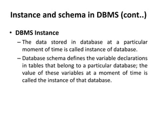 Instance and schema in DBMS (cont..)
• DBMS Instance
– The data stored in database at a particular
moment of time is called instance of database.
– Database schema defines the variable declarations
in tables that belong to a particular database; the
value of these variables at a moment of time is
called the instance of that database.
 