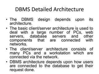 DBMS Detailed Architecture
• The DBMS design depends upon its
architecture.
• The basic client/server architecture is used to
deal with a large number of PCs, web
servers, database servers and other
components that are connected with
networks.
• The client/server architecture consists of
many PCs and a workstation which are
connected via the network.
• DBMS architecture depends upon how users
are connected to the database to get their
request done.
 