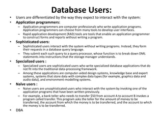 Database Users:
• Users are differentiated by the way they expect to interact with the system:
• Application programmers:
– Application programmers are computer professionals who write application programs.
Application programmers can choose from many tools to develop user interfaces.
– Rapid application development (RAD) tools are tools that enable an application programmer
to construct forms and reports without writing a program.
• Sophisticated users:
– Sophisticated users interact with the system without writing programs. Instead, they form
their requests in a database query language.
– They submit each such query to a query processor, whose function is to break down DML
statements into instructions that the storage manager understands.
• Specialized users :
– Specialized users are sophisticated users who write specialized database applications that do
not fit into the traditional data-processing framework.
– Among these applications are computer-aided design systems, knowledge base and expert
systems, systems that store data with complex data types (for example, graphics data and
audio data), and environment-modelling systems.
• Naïve users :
– Naive users are unsophisticated users who interact with the system by invoking one of the
application programs that have been written previously.
– For example, a bank teller who needs to transfer $50 from account A to account B invokes a
program called transfer. This program asks the teller for the amount of money to be
transferred, the account from which the money is to be transferred, and the account to which
the money is to be transferred.
• DBA
 
