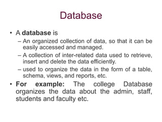 Database
• A database is
– An organized collection of data, so that it can be
easily accessed and managed.
– A collection of inter-related data used to retrieve,
insert and delete the data efficiently.
– used to organize the data in the form of a table,
schema, views, and reports, etc.
• For example: The college Database
organizes the data about the admin, staff,
students and faculty etc.
 