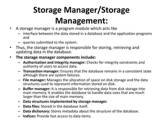 Storage Manager/Storage
Management:
• A storage manager is a program module which acts like
– interface between the data stored in a database and the application programs
and
– queries submitted to the system.
• Thus, the storage manager is responsible for storing, retrieving and
updating data in the database.
• The storage manager components include:
– Authorization and integrity manager: Checks for integrity constraints and
authority of users to access data.
– Transaction manager: Ensures that the database remains in a consistent state
although there are system failures.
– File manager: Manages the allocation of space on disk storage and the data
structures used to represent information stored on disk.
– Buffer manager: It is responsible for retrieving data from disk storage into
main memory. It enables the database to handle data sizes that are much
larger than the size of main memory.
– Data structures implemented by storage manager.
– Data files: Stored in the database itself.
– Data dictionary: Stores metadata about the structure of the database.
– Indices: Provide fast access to data items.
 