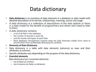 Data dictionary
• Data dictionary is an inventory of data elements in a database or data model with
detailed description of its format, relationships, meaning, source and usage.
• A data dictionary is a collection of descriptions of the data objects or items
in a data model for the benefit of programmers and others who need to refer
to them.
• A data dictionary contains
• a list of all files in the database
• the number of records in each file
• and the names and types of each field.
• Most database management systems keep the data dictionary hidden from users to
prevent them from accidentally destroying its contents.
• Elements of Data Dictionary
• Data dictionary is a table with data elements (columns) as rows and their
attributes as columns.
• Specific attributes vary depending on the purpose of the data dictionary.
• Essential elements
Data dictionary has 2 essential elements:
– List of tables (or entities)
– List of columns (or fields, or attributes)
 