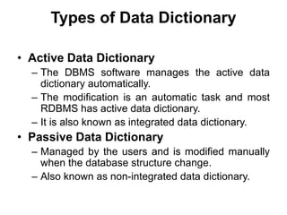 Types of Data Dictionary
• Active Data Dictionary
– The DBMS software manages the active data
dictionary automatically.
– The modification is an automatic task and most
RDBMS has active data dictionary.
– It is also known as integrated data dictionary.
• Passive Data Dictionary
– Managed by the users and is modified manually
when the database structure change.
– Also known as non-integrated data dictionary.
 