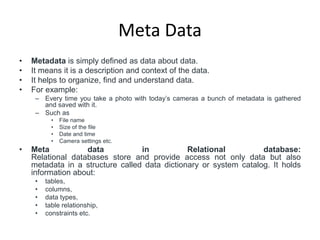Meta Data
• Metadata is simply defined as data about data.
• It means it is a description and context of the data.
• It helps to organize, find and understand data.
• For example:
– Every time you take a photo with today’s cameras a bunch of metadata is gathered
and saved with it.
– Such as
• File name
• Size of the file
• Date and time
• Camera settings etc.
• Meta data in Relational database:
Relational databases store and provide access not only data but also
metadata in a structure called data dictionary or system catalog. It holds
information about:
• tables,
• columns,
• data types,
• table relationship,
• constraints etc.
 