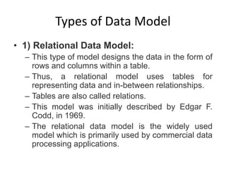 Types of Data Model
• 1) Relational Data Model:
– This type of model designs the data in the form of
rows and columns within a table.
– Thus, a relational model uses tables for
representing data and in-between relationships.
– Tables are also called relations.
– This model was initially described by Edgar F.
Codd, in 1969.
– The relational data model is the widely used
model which is primarily used by commercial data
processing applications.
 