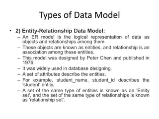 Types of Data Model
• 2) Entity-Relationship Data Model:
– An ER model is the logical representation of data as
objects and relationships among them.
– These objects are known as entities, and relationship is an
association among these entities.
– This model was designed by Peter Chen and published in
1976.
– It was widely used in database designing.
– A set of attributes describe the entities.
– For example, student_name, student_id describes the
'student' entity.
– A set of the same type of entities is known as an 'Entity
set', and the set of the same type of relationships is known
as 'relationship set'.
 