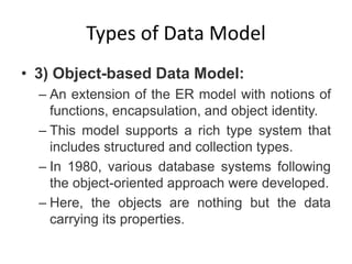 Types of Data Model
• 3) Object-based Data Model:
– An extension of the ER model with notions of
functions, encapsulation, and object identity.
– This model supports a rich type system that
includes structured and collection types.
– In 1980, various database systems following
the object-oriented approach were developed.
– Here, the objects are nothing but the data
carrying its properties.
 