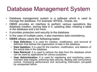 Database Management System
• Database management system is a software which is used to
manage the database. For example: MYSQL, Oracle, etc.
• DBMS provides an interface to perform various operations like
database creation, storing data in it, updating data, creating a table
in the database and a lot more.
• It provides protection and security to the database.
• In the case of multiple users, it also maintains data consistency.
• DBMS allows users the following tasks:
• Data Definition: It is used for creation, modification, and removal of
definition that defines the organization of data in the database.
• Data Updation: It is used for the insertion, modification, and deletion of
the actual data in the database.
• Data Retrieval: It is used to retrieve the data from the database which
can be used by applications for various purposes.
• User Administration: It is used for registering and monitoring users,
maintain data integrity, enforcing data security, dealing with concurrency
control, monitoring performance and recovering information corrupted
by unexpected failure.
 