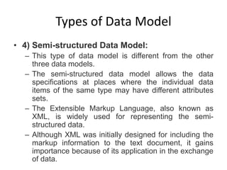 Types of Data Model
• 4) Semi-structured Data Model:
– This type of data model is different from the other
three data models.
– The semi-structured data model allows the data
specifications at places where the individual data
items of the same type may have different attributes
sets.
– The Extensible Markup Language, also known as
XML, is widely used for representing the semi-
structured data.
– Although XML was initially designed for including the
markup information to the text document, it gains
importance because of its application in the exchange
of data.
 