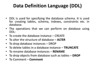 Data Definition Language (DDL)
• DDL is used for specifying the database schema. It is used
for creating tables, schema, indexes, constraints etc. in
database.
• The operations that we can perform on database using
DDL:
• To create the database instance – CREATE
• To alter the structure of database – ALTER
• To drop database instances – DROP
• To delete tables in a database instance – TRUNCATE
• To rename database instances – RENAME
• To drop objects from database such as tables – DROP
• To Comment – Comment
 