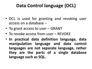 Data Control language (DCL)
• DCL is used for granting and revoking user
access on a database –
• To grant access to user – GRANT
• To revoke access from user – REVOKE
• In practical data definition language, data
manipulation language and data control
languages are not separate language, rather
they are the parts of a single database
language such as SQL.
 