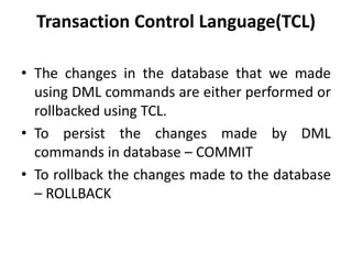 Transaction Control Language(TCL)
• The changes in the database that we made
using DML commands are either performed or
rollbacked using TCL.
• To persist the changes made by DML
commands in database – COMMIT
• To rollback the changes made to the database
– ROLLBACK
 