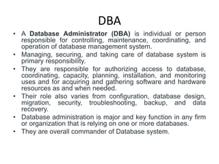 DBA
• A Database Administrator (DBA) is individual or person
responsible for controlling, maintenance, coordinating, and
operation of database management system.
• Managing, securing, and taking care of database system is
primary responsibility.
• They are responsible for authorizing access to database,
coordinating, capacity, planning, installation, and monitoring
uses and for acquiring and gathering software and hardware
resources as and when needed.
• Their role also varies from configuration, database design,
migration, security, troubleshooting, backup, and data
recovery.
• Database administration is major and key function in any firm
or organization that is relying on one or more databases.
• They are overall commander of Database system.
 