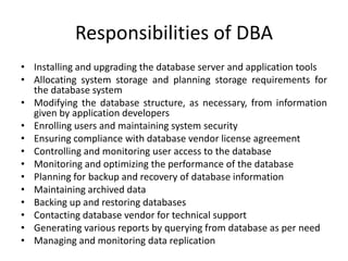 Responsibilities of DBA
• Installing and upgrading the database server and application tools
• Allocating system storage and planning storage requirements for
the database system
• Modifying the database structure, as necessary, from information
given by application developers
• Enrolling users and maintaining system security
• Ensuring compliance with database vendor license agreement
• Controlling and monitoring user access to the database
• Monitoring and optimizing the performance of the database
• Planning for backup and recovery of database information
• Maintaining archived data
• Backing up and restoring databases
• Contacting database vendor for technical support
• Generating various reports by querying from database as per need
• Managing and monitoring data replication
 