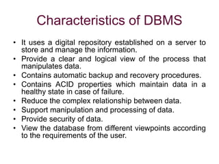 Characteristics of DBMS
• It uses a digital repository established on a server to
store and manage the information.
• Provide a clear and logical view of the process that
manipulates data.
• Contains automatic backup and recovery procedures.
• Contains ACID properties which maintain data in a
healthy state in case of failure.
• Reduce the complex relationship between data.
• Support manipulation and processing of data.
• Provide security of data.
• View the database from different viewpoints according
to the requirements of the user.
 