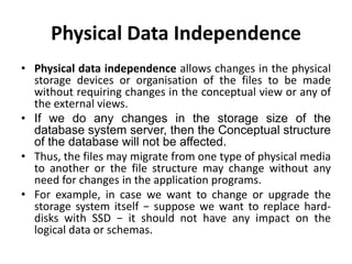 Physical Data Independence
• Physical data independence allows changes in the physical
storage devices or organisation of the files to be made
without requiring changes in the conceptual view or any of
the external views.
• If we do any changes in the storage size of the
database system server, then the Conceptual structure
of the database will not be affected.
• Thus, the files may migrate from one type of physical media
to another or the file structure may change without any
need for changes in the application programs.
• For example, in case we want to change or upgrade the
storage system itself − suppose we want to replace hard-
disks with SSD − it should not have any impact on the
logical data or schemas.
 