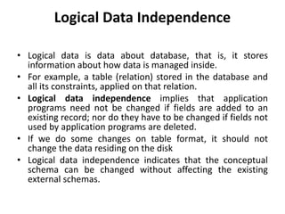 Logical Data Independence
• Logical data is data about database, that is, it stores
information about how data is managed inside.
• For example, a table (relation) stored in the database and
all its constraints, applied on that relation.
• Logical data independence implies that application
programs need not be changed if fields are added to an
existing record; nor do they have to be changed if fields not
used by application programs are deleted.
• If we do some changes on table format, it should not
change the data residing on the disk
• Logical data independence indicates that the conceptual
schema can be changed without affecting the existing
external schemas.
 
