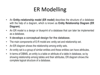 ER Modelling
• An Entity–relationship model (ER model) describes the structure of a database
with the help of a diagram, which is known as Entity Relationship Diagram (ER
Diagram).
• An ER model is a design or blueprint of a database that can later be implemented
as a database.
• It develops a conceptual design for the database.
• The main components of E-R model are: entity set and relationship set.
• An ER diagram shows the relationship among entity sets.
• An entity set is a group of similar entities and these entities can have attributes.
• In terms of DBMS, an entity is a table or attribute of a table in database, so by
showing relationship among tables and their attributes, ER diagram shows the
complete logical structure of a database.
 