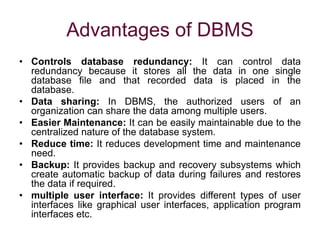 Advantages of DBMS
• Controls database redundancy: It can control data
redundancy because it stores all the data in one single
database file and that recorded data is placed in the
database.
• Data sharing: In DBMS, the authorized users of an
organization can share the data among multiple users.
• Easier Maintenance: It can be easily maintainable due to the
centralized nature of the database system.
• Reduce time: It reduces development time and maintenance
need.
• Backup: It provides backup and recovery subsystems which
create automatic backup of data during failures and restores
the data if required.
• multiple user interface: It provides different types of user
interfaces like graphical user interfaces, application program
interfaces etc.
 